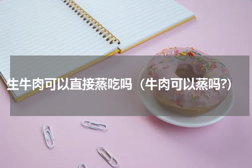 生牛肉可以直接蒸吃吗(牛肉可以蒸吗?)