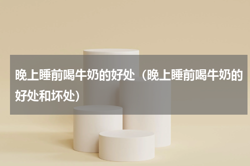 晚上睡前喝牛奶的好处（晚上睡前喝牛奶的好处和坏处）