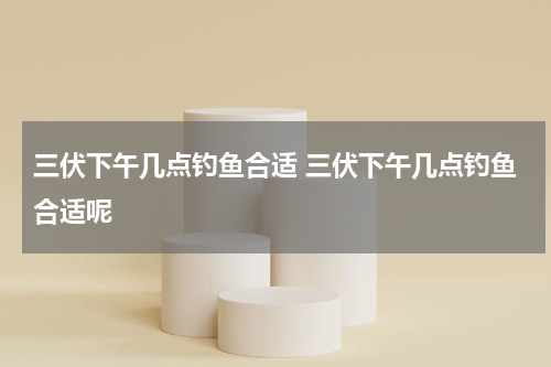 三伏下午几点钓鱼合适 三伏下午几点钓鱼合适呢