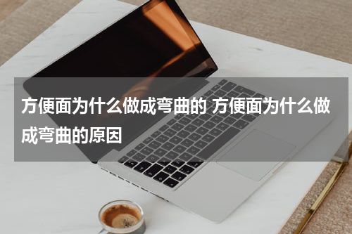 方便面为什么做成弯曲的 方便面为什么做成弯曲的原因