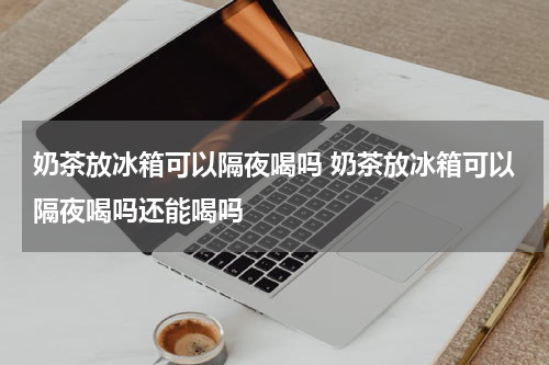 奶茶放冰箱可以隔夜喝吗 奶茶放冰箱可以隔夜喝吗还能喝吗