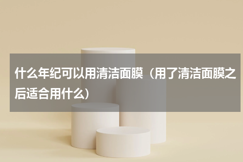 什么年纪可以用清洁面膜（用了清洁面膜之后适合用什么）