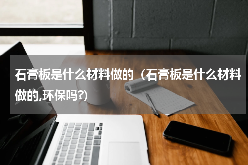 石膏板是什么材料做的（石膏板是什么材料做的,环保吗?）