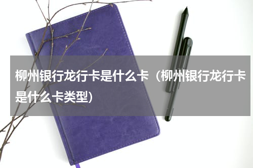 柳州银行龙行卡是什么卡（柳州银行龙行卡是什么卡类型）