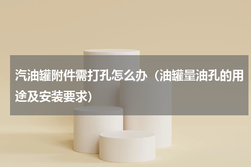 汽油罐附件需打孔怎么办（油罐量油孔的用途及安装要求）