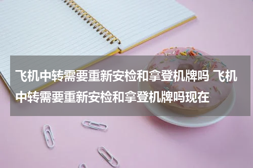 飞机中转需要重新安检和拿登机牌吗 飞机中转需要重新安检和拿登机牌吗现在