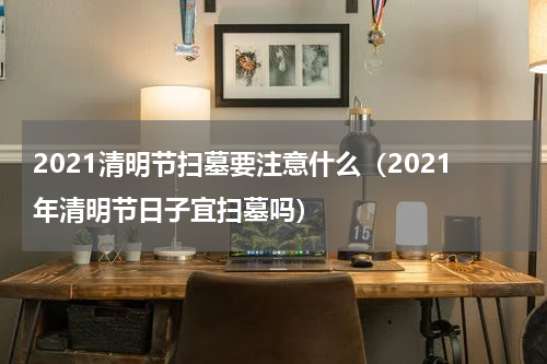 2021清明节扫墓要注意什么（2021年清明节日子宜扫墓吗）
