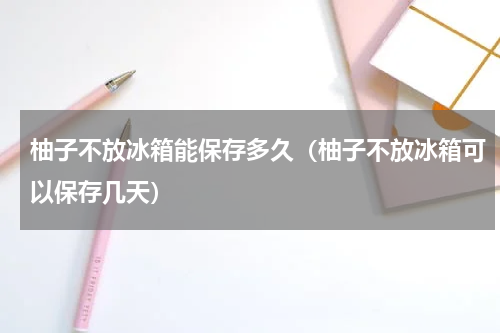 柚子不放冰箱能保存多久(柚子不放冰箱可以保存几天)