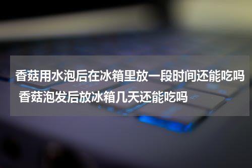 香菇用水泡后在冰箱里放一段时间还能吃吗 香菇泡发后放冰箱几天还能吃吗