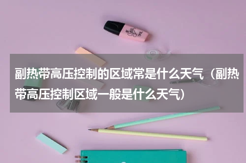 副热带高压控制的区域常是什么天气（副热带高压控制区域一般是什么天气）