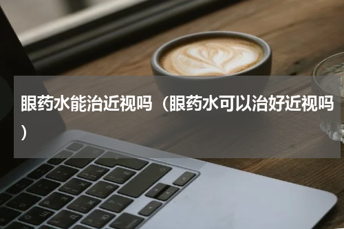 眼药水能治近视吗（眼药水可以治好近视吗）