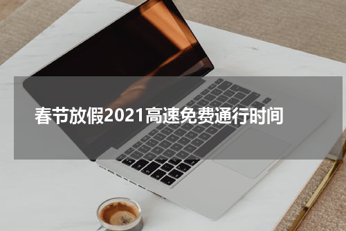 春节放假2021高速免费通行时间