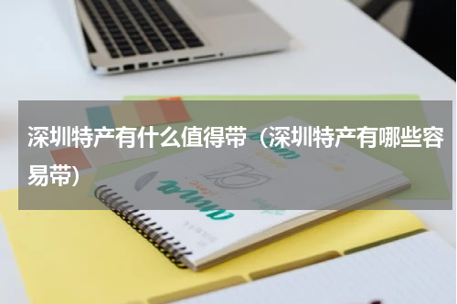 深圳特产有什么值得带（深圳特产有哪些容易带）