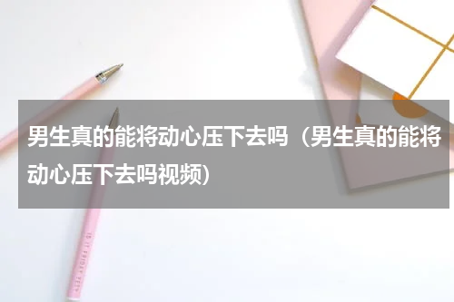 男生真的能将动心压下去吗(男生真的能将动心压下去吗视频)