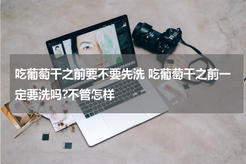 吃葡萄干之前要不要先洗 吃葡萄干之前一定要洗吗?不管怎样