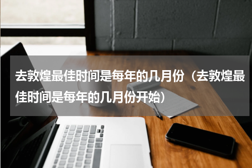 去敦煌最佳时间是每年的几月份（去敦煌最佳时间是每年的几月份开始）