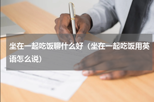 坐在一起吃饭聊什么好（坐在一起吃饭用英语怎么说）