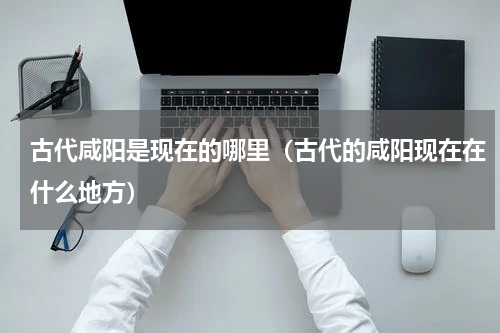 古代咸阳是现在的哪里（古代的咸阳现在在什么地方）