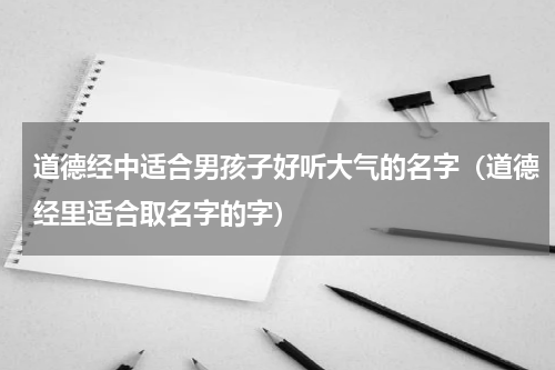 道德经中适合男孩子好听大气的名字（道德经里适合取名字的字）