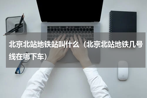 北京北站地铁站叫什么（北京北站地铁几号线在哪下车）