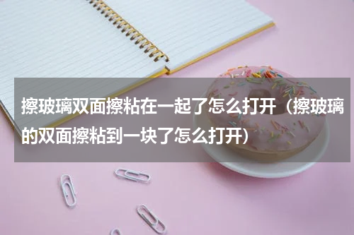 擦玻璃双面擦粘在一起了怎么打开（擦玻璃的双面擦粘到一块了怎么打开）