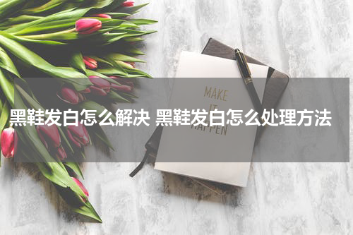 黑鞋发白怎么解决 黑鞋发白怎么处理方法