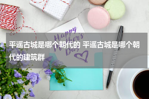 平遥古城是哪个朝代的 平遥古城是哪个朝代的建筑群