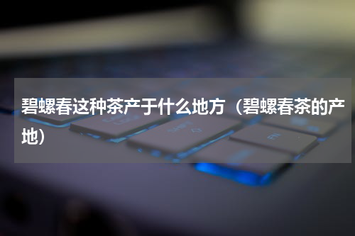 碧螺春这种茶产于什么地方（碧螺春茶的产地）