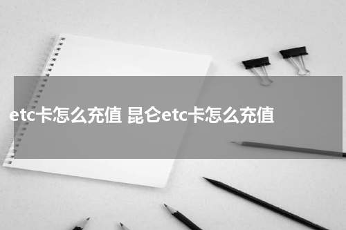 etc卡怎么充值 昆仑etc卡怎么充值