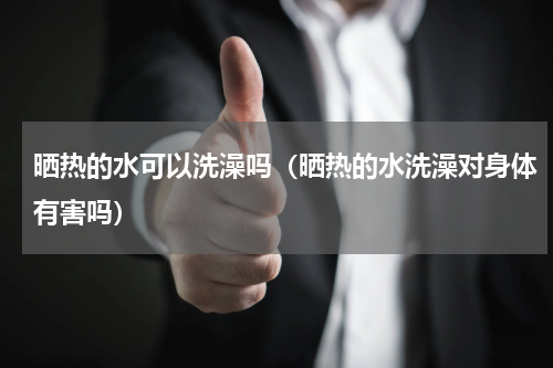晒热的水可以洗澡吗（晒热的水洗澡对身体有害吗）