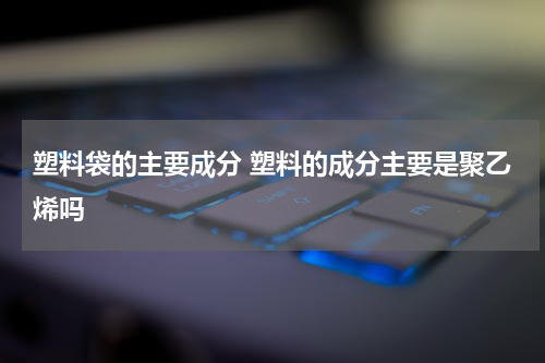 塑料袋的主要成分 塑料的成分主要是聚乙烯吗