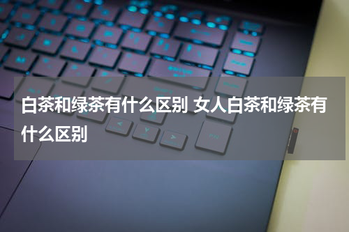 白茶和绿茶有什么区别 女人白茶和绿茶有什么区别