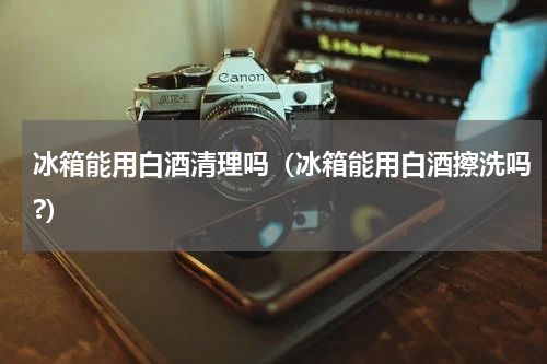 冰箱能用白酒清理吗（冰箱能用白酒擦洗吗?）