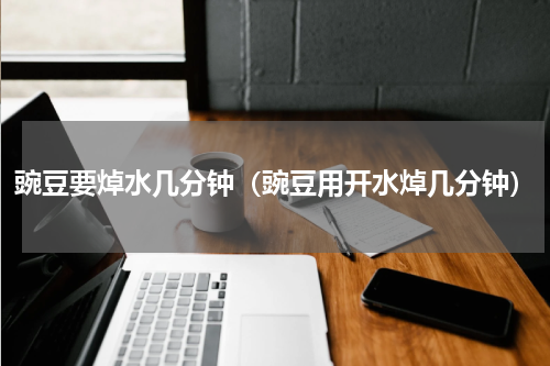 豌豆要焯水几分钟(豌豆用开水焯几分钟)