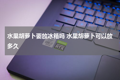 水果胡萝卜要放冰箱吗 水果胡萝卜可以放多久