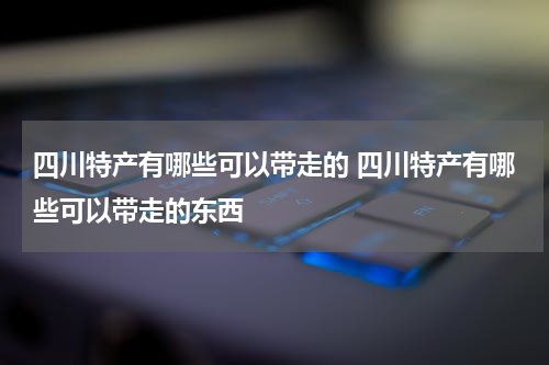 四川特产有哪些可以带走的 四川特产有哪些可以带走的东西