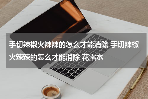 手切辣椒火辣辣的怎么才能消除 手切辣椒火辣辣的怎么才能消除 花露水