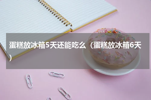 蛋糕放冰箱5天还能吃么（蛋糕放冰箱6天）