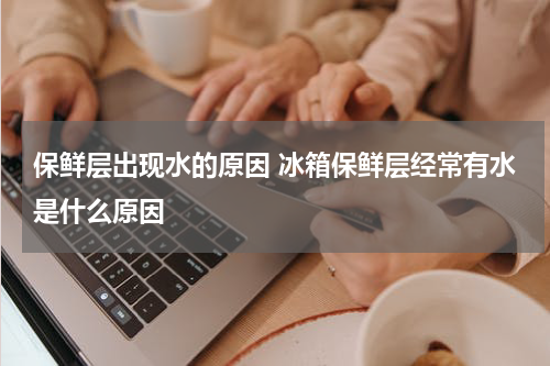 保鲜层出现水的原因 冰箱保鲜层经常有水是什么原因