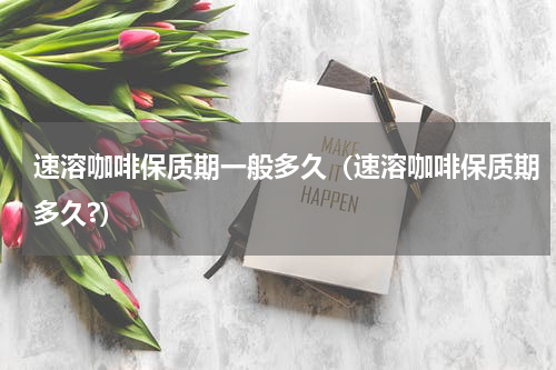 速溶咖啡保质期一般多久（速溶咖啡保质期多久?）