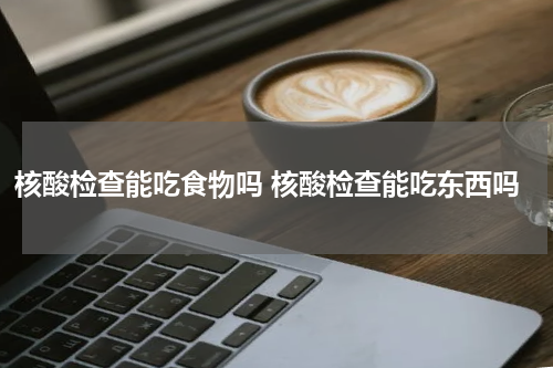 核酸检查能吃食物吗 核酸检查能吃东西吗