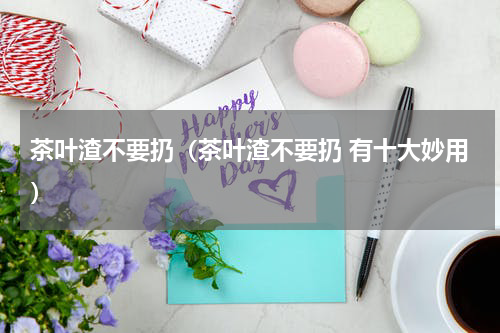 茶叶渣不要扔（茶叶渣不要扔 有十大妙用）