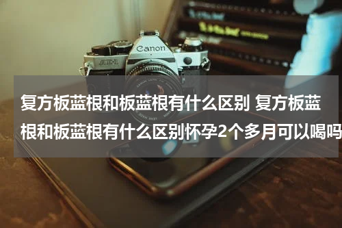 复方板蓝根和板蓝根有什么区别 复方板蓝根和板蓝根有什么区别怀孕2个多月可以喝吗