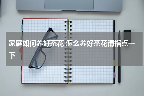 家庭如何养好茶花 怎么养好茶花请指点一下