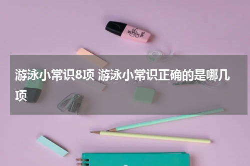 游泳小常识8项 游泳小常识正确的是哪几项