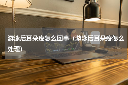 游泳后耳朵疼怎么回事（游泳后耳朵疼怎么处理）