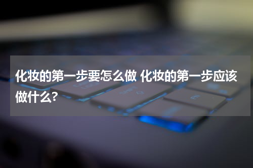 化妆的第一步要怎么做 化妆的第一步应该做什么?