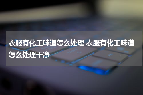 衣服有化工味道怎么处理 衣服有化工味道怎么处理干净