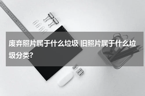 废弃照片属于什么垃圾 旧照片属于什么垃圾分类?
