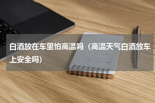 白酒放在车里怕高温吗（高温天气白酒放车上安全吗）